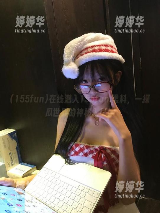 155fun 在线潜入155fun.黑料,一探瓜世界的神秘入口!