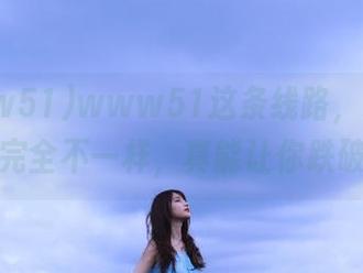 www51这条线路，跟你想象的完全不一样，真能让你跌破眼镜
