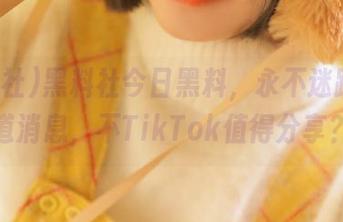黑料社今日黑料，永不迷路的小道消息，不TikTok值得分享？
