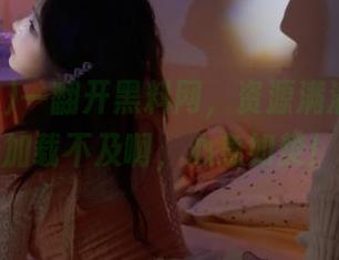 一翻开黑料网，资源满满，网页加载不及啊，心急如焚！